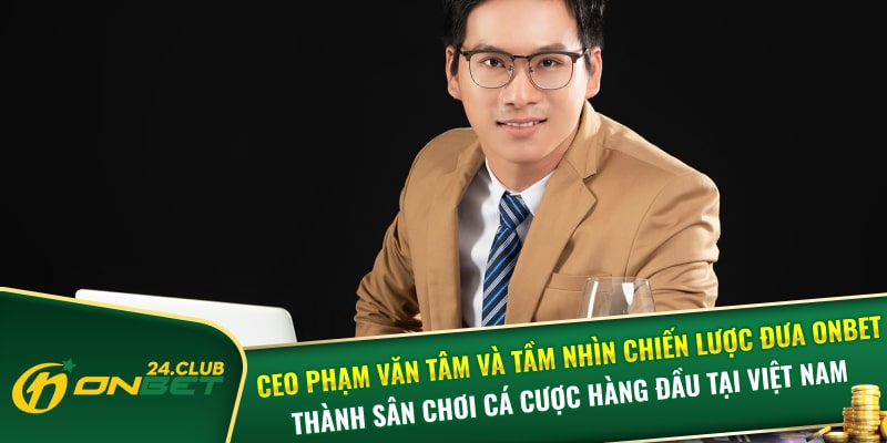 CEO Phạm Văn Tâm và tầm nhìn chiến lược đưa Onbet thành sân chơi cá cược hàng đầu tại Việt Nam